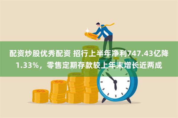 配资炒股优秀配资 招行上半年净利747.43亿降1.33%，零售定期存款较上年末增长近两成