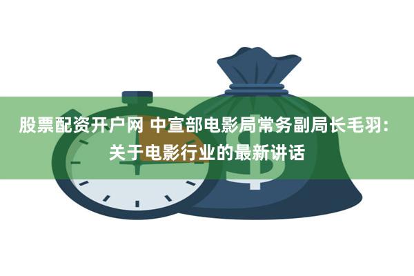 股票配资开户网 中宣部电影局常务副局长毛羽: 关于电影行业的最新讲话