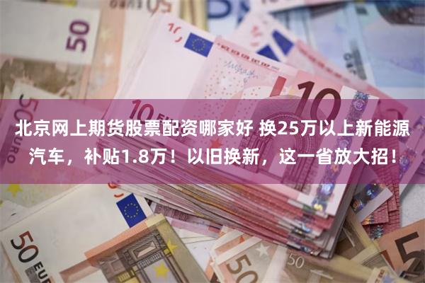 北京网上期货股票配资哪家好 换25万以上新能源汽车，补贴1.8万！以旧换新，这一省放大招！