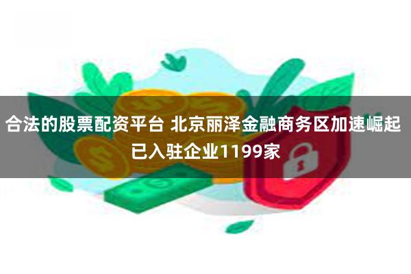 合法的股票配资平台 北京丽泽金融商务区加速崛起 已入驻企业1199家