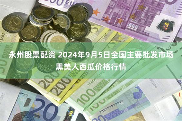 永州股票配资 2024年9月5日全国主要批发市场黑美人西瓜价格行情