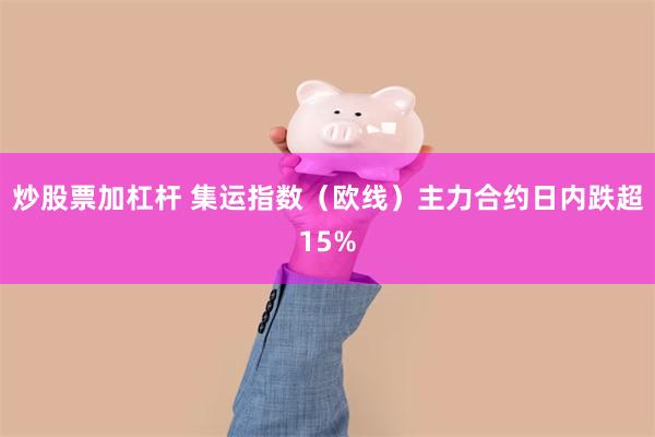 炒股票加杠杆 集运指数（欧线）主力合约日内跌超15%