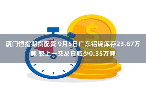 厦门恒指期货配资 9月5日广东铝锭库存23.87万吨 较上一交易日减少0.35万吨