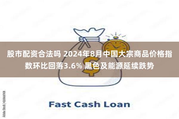 股市配资合法吗 2024年8月中国大宗商品价格指数环比回落3.6% 黑色及能源延续跌势