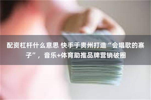 配资杠杆什么意思 快手于贵州打造“会唱歌的寨子”，音乐+体育助推品牌营销破圈