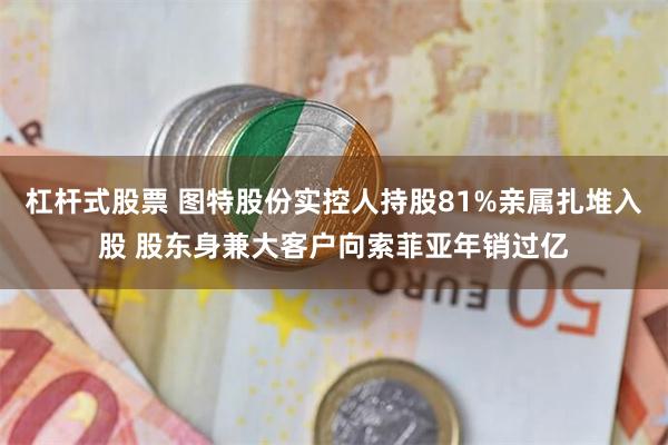 杠杆式股票 图特股份实控人持股81%亲属扎堆入股 股东身兼大客户向索菲亚年销过亿