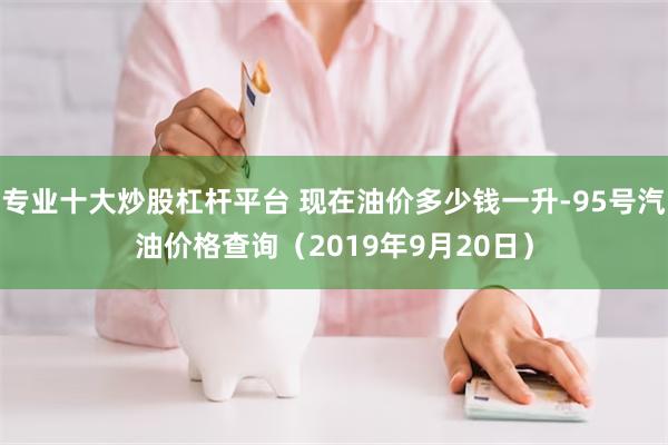 专业十大炒股杠杆平台 现在油价多少钱一升-95号汽油价格查询（2019年9月20日）