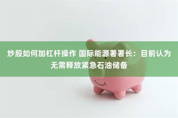 炒股如何加杠杆操作 国际能源署署长：目前认为无需释放紧急石油储备