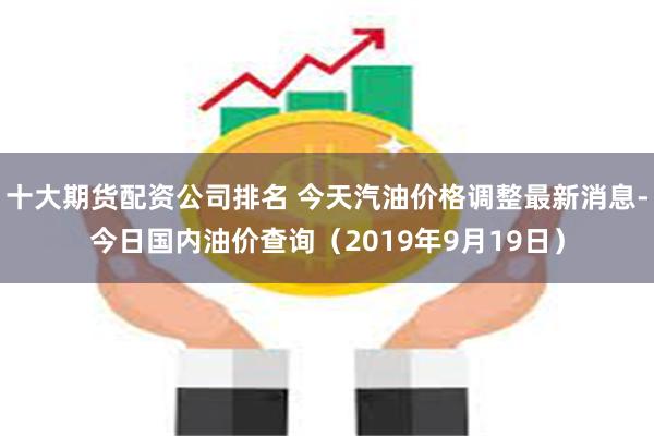 十大期货配资公司排名 今天汽油价格调整最新消息-今日国内油价查询（2019年9月19日）