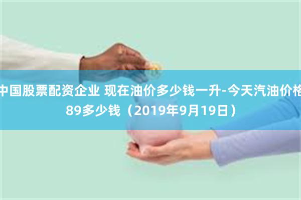 中国股票配资企业 现在油价多少钱一升-今天汽油价格89多少钱（2019年9月19日）