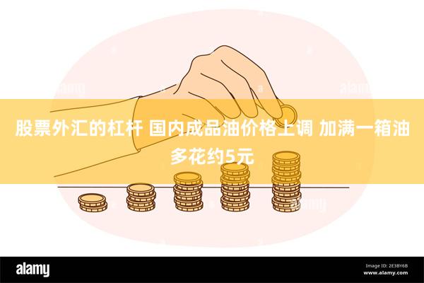 股票外汇的杠杆 国内成品油价格上调 加满一箱油多花约5元