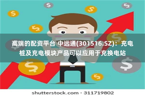 高端的配资平台 中远通(301516.SZ)：充电桩及充电模块产品可以应用于充换电站