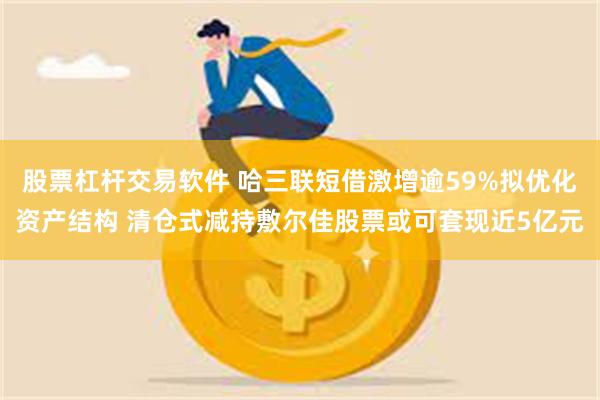 股票杠杆交易软件 哈三联短借激增逾59%拟优化资产结构 清仓式减持敷尔佳股票或可套现近5亿元