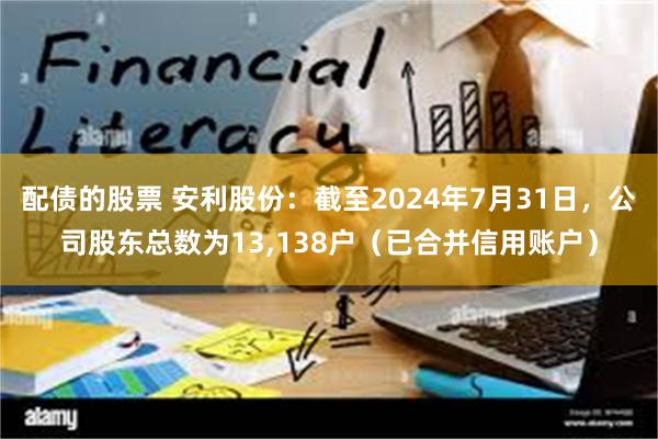 配债的股票 安利股份：截至2024年7月31日，公司股东总数为13,138户（已合并信用账户）