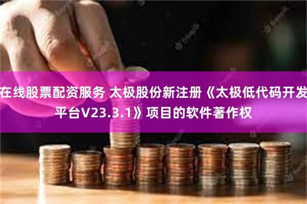 在线股票配资服务 太极股份新注册《太极低代码开发平台V23.3.1》项目的软件著作权