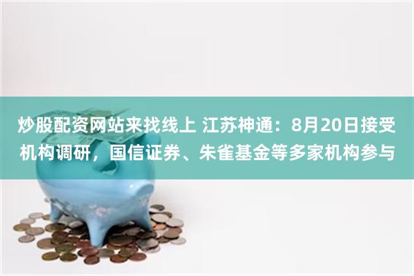 炒股配资网站来找线上 江苏神通：8月20日接受机构调研，国信证券、朱雀基金等多家机构参与