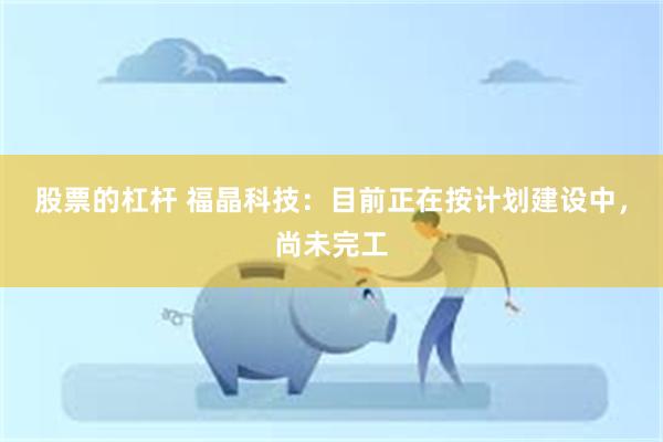 股票的杠杆 福晶科技：目前正在按计划建设中，尚未完工