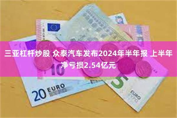 三亚杠杆炒股 众泰汽车发布2024年半年报 上半年净亏损2.54亿元