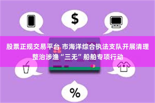 股票正规交易平台 市海洋综合执法支队开展清理整治涉渔“三无”船舶专项行动