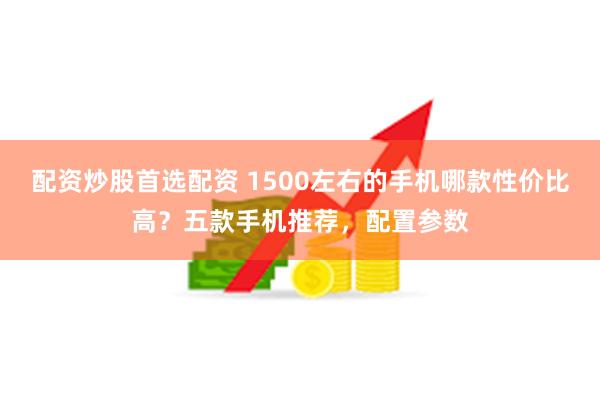 配资炒股首选配资 1500左右的手机哪款性价比高？五款手机推荐，配置参数