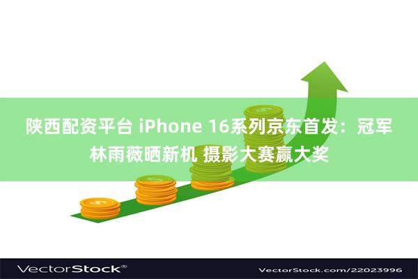 陕西配资平台 iPhone 16系列京东首发：冠军林雨薇晒新机 摄影大赛赢大奖