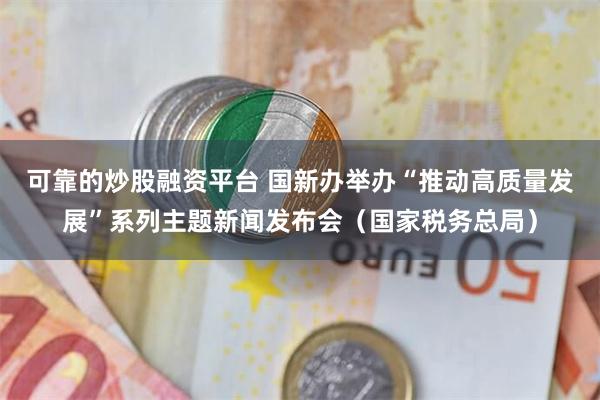 可靠的炒股融资平台 国新办举办“推动高质量发展”系列主题新闻发布会（国家税务总局）