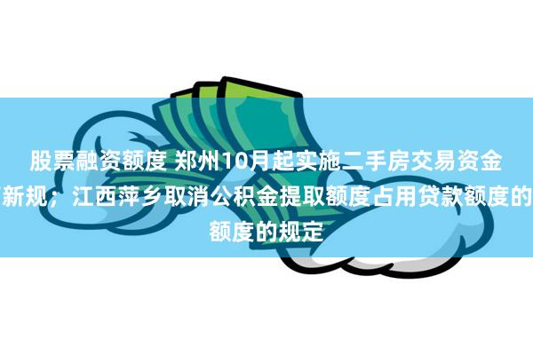 股票融资额度 郑州10月起实施二手房交易资金监管新规；江西萍乡取消公积金提取额度占用贷款额度的规定