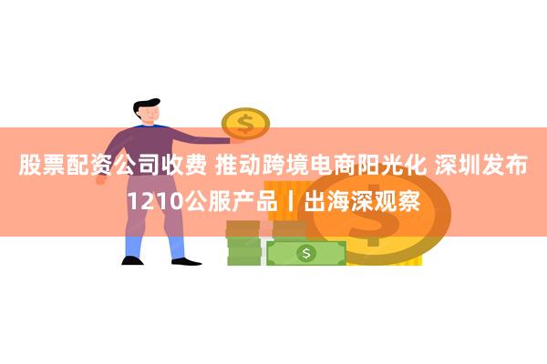 股票配资公司收费 推动跨境电商阳光化 深圳发布1210公服产品丨出海深观察