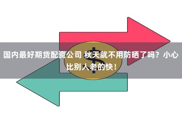 国内最好期货配资公司 秋天就不用防晒了吗？小心比别人老的快！