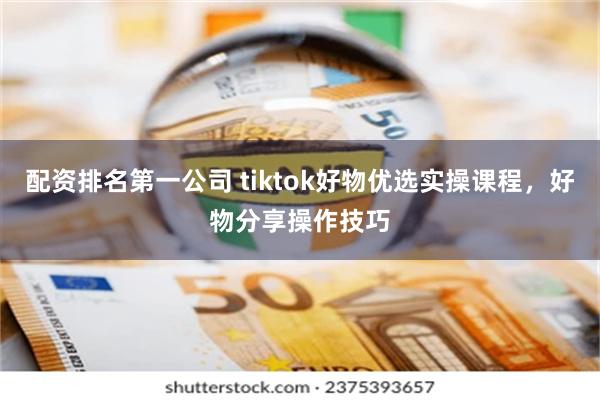 配资排名第一公司 tiktok好物优选实操课程，好物分享操作技巧