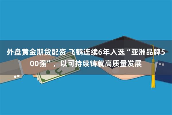 外盘黄金期货配资 飞鹤连续6年入选“亚洲品牌500强”，以可持续铸就高质量发展