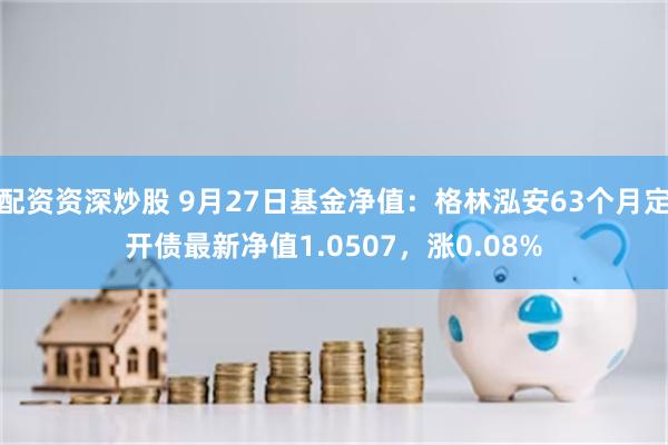 配资资深炒股 9月27日基金净值：格林泓安63个月定开债最新净值1.0507，涨0.08%