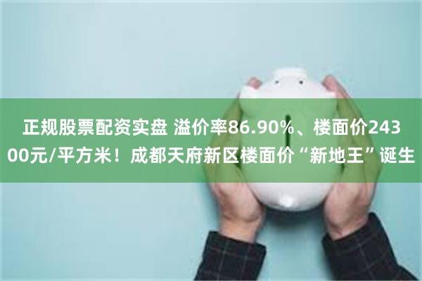 正规股票配资实盘 溢价率86.90%、楼面价24300元/平方米！成都天府新区楼面价“新地王”诞生