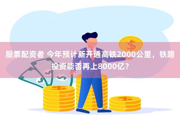 股票配资者 今年预计新开通高铁2000公里，铁路投资能否再上8000亿？