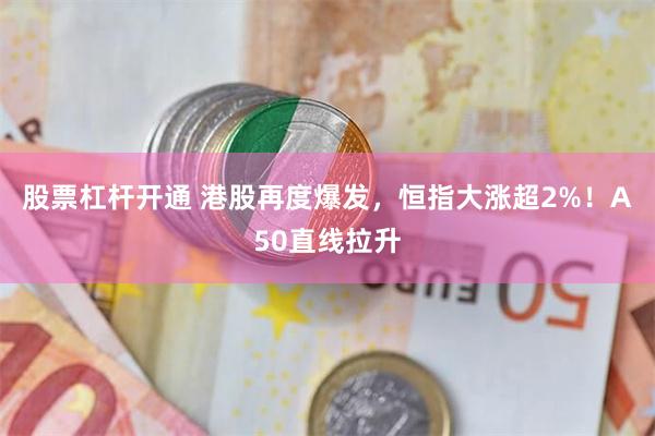 股票杠杆开通 港股再度爆发，恒指大涨超2%！A50直线拉升