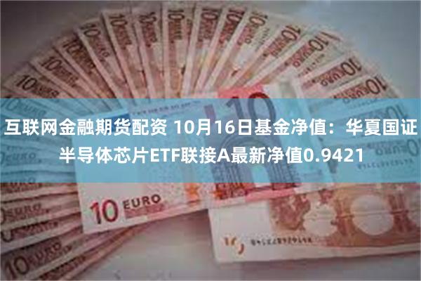 互联网金融期货配资 10月16日基金净值：华夏国证半导体芯片ETF联接A最新净值0.9421