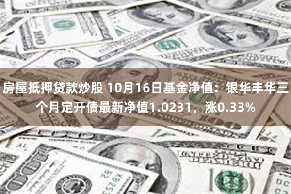 房屋抵押贷款炒股 10月16日基金净值：银华丰华三个月定开债最新净值1.0231，涨0.33%