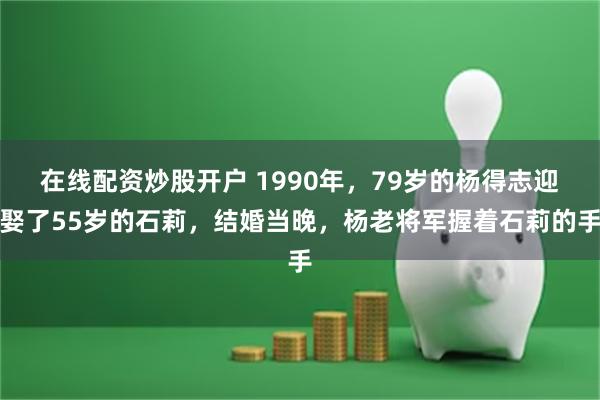 在线配资炒股开户 1990年，79岁的杨得志迎娶了55岁的石莉，结婚当晚，杨老将军握着石莉的手