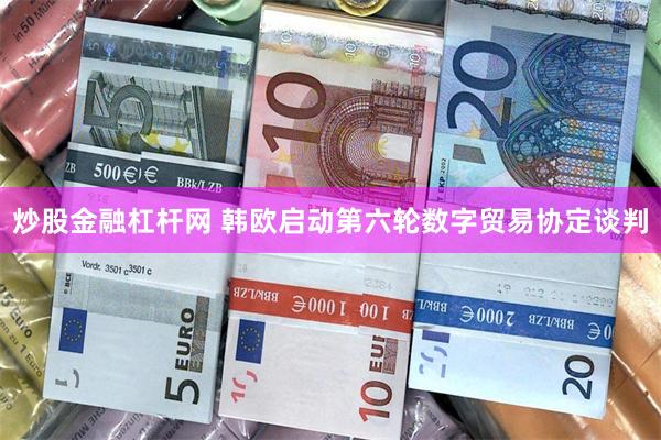 炒股金融杠杆网 韩欧启动第六轮数字贸易协定谈判