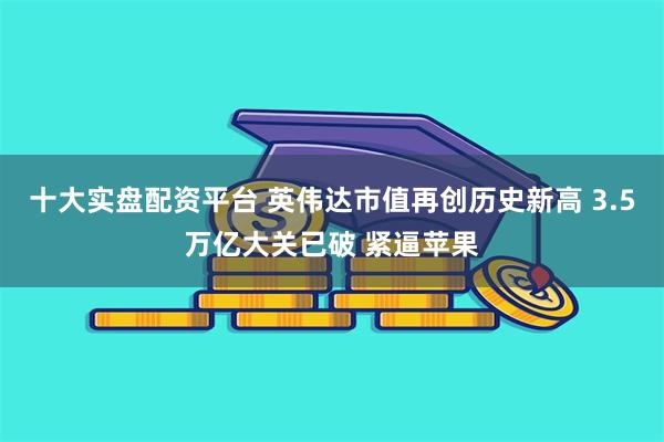 十大实盘配资平台 英伟达市值再创历史新高 3.5万亿大关已破 紧逼苹果