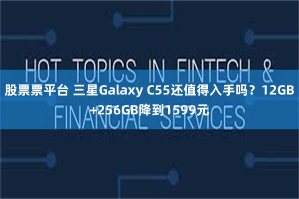 股票票平台 三星Galaxy C55还值得入手吗？12GB+256GB降到1599元