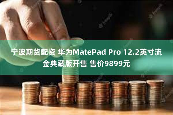 宁波期货配资 华为MatePad Pro 12.2英寸流金典藏版开售 售价9899元