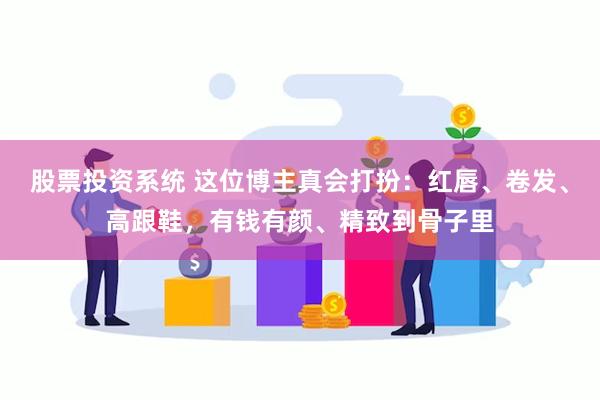 股票投资系统 这位博主真会打扮：红唇、卷发、高跟鞋，有钱有颜、精致到骨子里