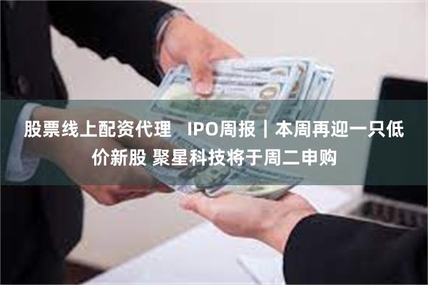 股票线上配资代理   IPO周报｜本周再迎一只低价新股 聚星科技将于周二申购