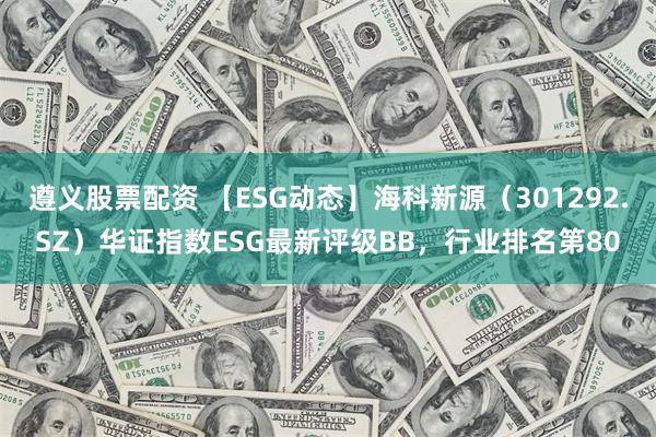 遵义股票配资 【ESG动态】海科新源（301292.SZ）华证指数ESG最新评级BB，行业排名第80