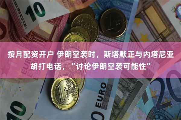 按月配资开户 伊朗空袭时，斯塔默正与内塔尼亚胡打电话，“讨论伊朗空袭可能性”