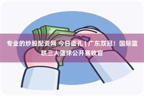 专业的炒股配资网 今日面孔 | 广东双冠！国际篮联三人篮球公开赛收官