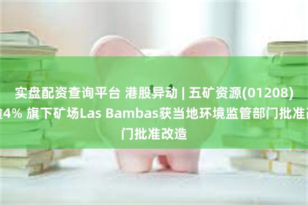 实盘配资查询平台 港股异动 | 五矿资源(01208)涨逾4% 旗下矿场Las Bambas获当地环境监管部门批准改造