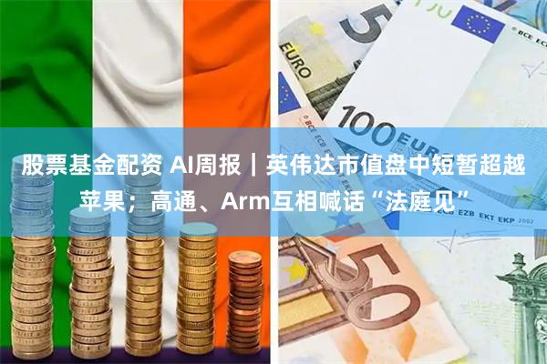 股票基金配资 AI周报｜英伟达市值盘中短暂超越苹果；高通、Arm互相喊话“法庭见”