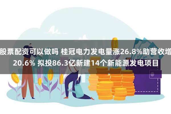 股票配资可以做吗 桂冠电力发电量涨26.8%助营收增20.6% 拟投86.3亿新建14个新能源发电项目